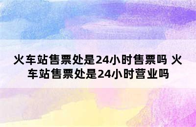 火车站售票处是24小时售票吗 火车站售票处是24小时营业吗